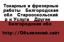 Токарные и фрезерные работы - Белгородская обл., Старооскольский р-н Услуги » Другие   . Белгородская обл.